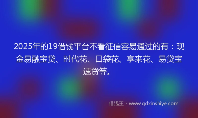 2025年的19借钱平台不看征信容易通过的有：现金易融宝贷、时代花、口袋花、享来花、易贷宝速贷等。
