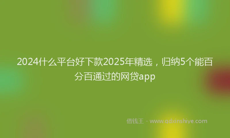 2024什么平台好下款2025年精选，归纳5个能百分百通过的网贷app