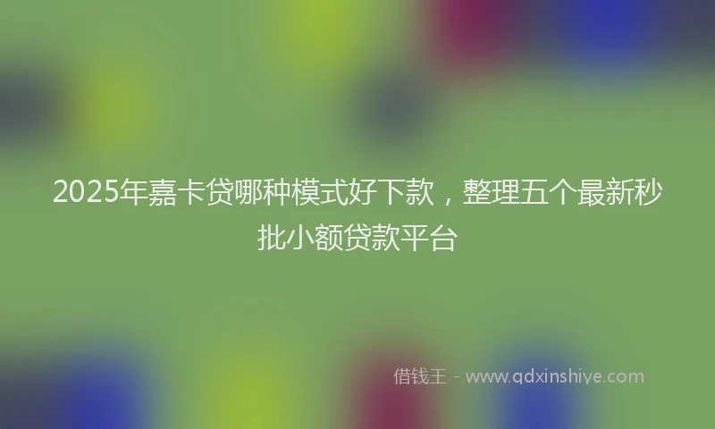 2025年嘉卡贷哪种模式好下款，整理五个最新秒批小额贷款平台