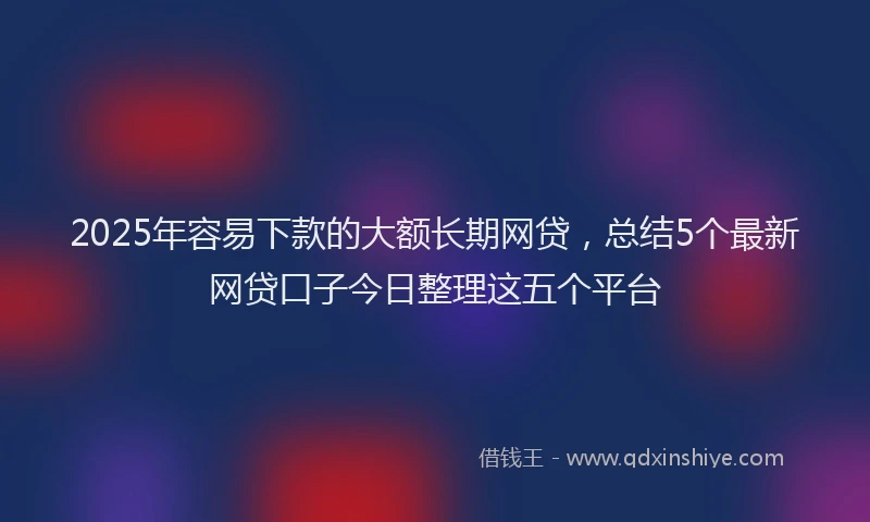 2025年容易下款的大额长期网贷，总结5个最新网贷口子今日整理这五个平台