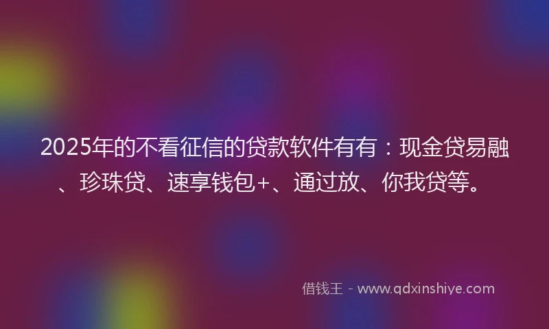 2025年的不看征信的贷款软件有有：现金贷易融、珍珠贷、速享钱包+、通过放、你我贷等。
