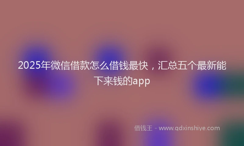 2025年微信借款怎么借钱最快，汇总五个最新能下来钱的app