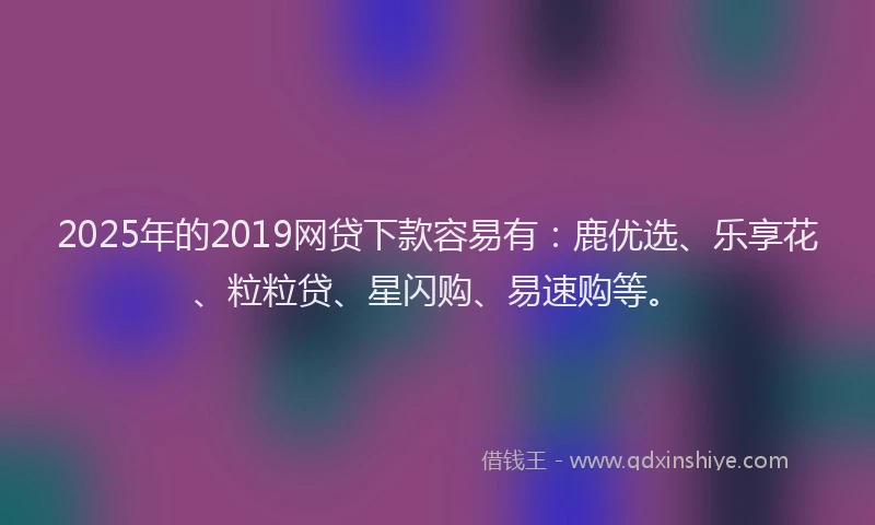 2025年的2019网贷下款容易有：鹿优选、乐享花、粒粒贷、星闪购、易速购等。