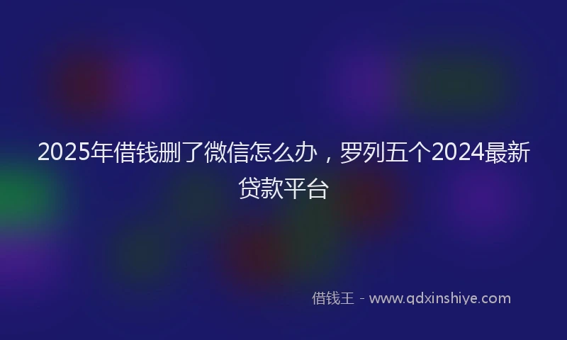 2025年借钱删了微信怎么办，罗列五个2024最新贷款平台