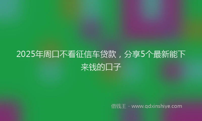2025年周口不看征信车贷款，分享5个最新能下来钱的口子