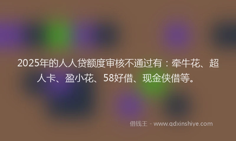2025年的人人贷额度审核不通过有：牵牛花、超人卡、盈小花、58好借、现金侠借等。