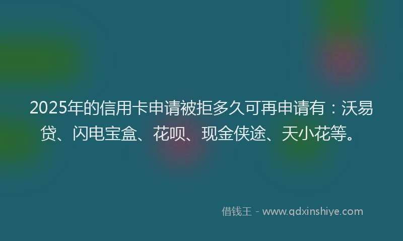 2025年的信用卡申请被拒多久可再申请有：沃易贷、闪电宝盒、花呗、现金侠途、天小花等。