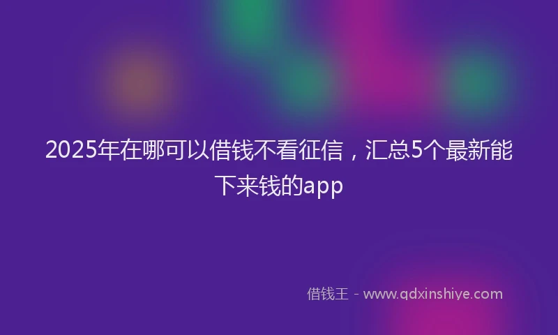 2025年在哪可以借钱不看征信，汇总5个最新能下来钱的app