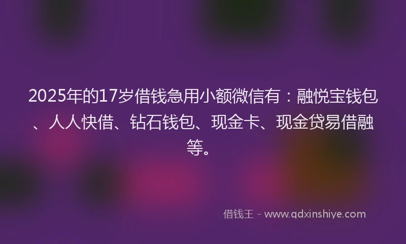 2025年的17岁借钱急用小额微信有：融悦宝钱包、人人快借、钻石钱包、现金卡、现金贷易借融等。