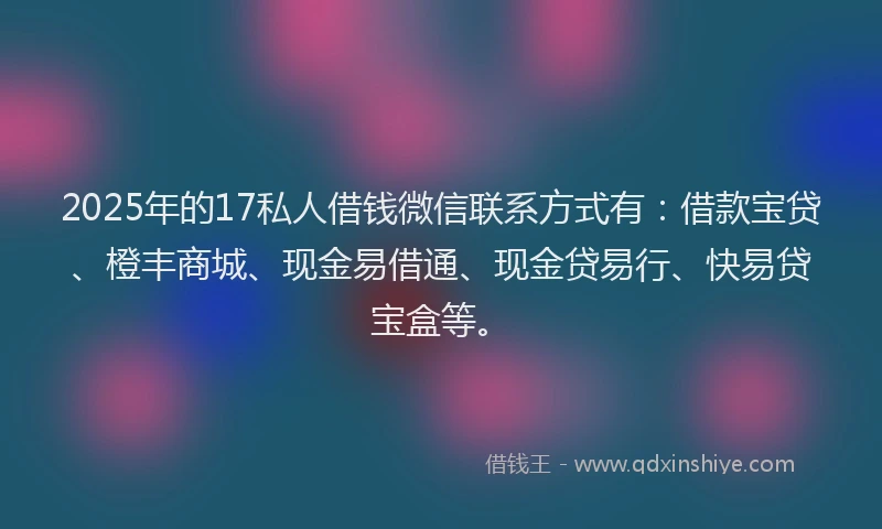 2025年的17私人借钱微信联系方式有：借款宝贷、橙丰商城、现金易借通、现金贷易行、快易贷宝盒等。