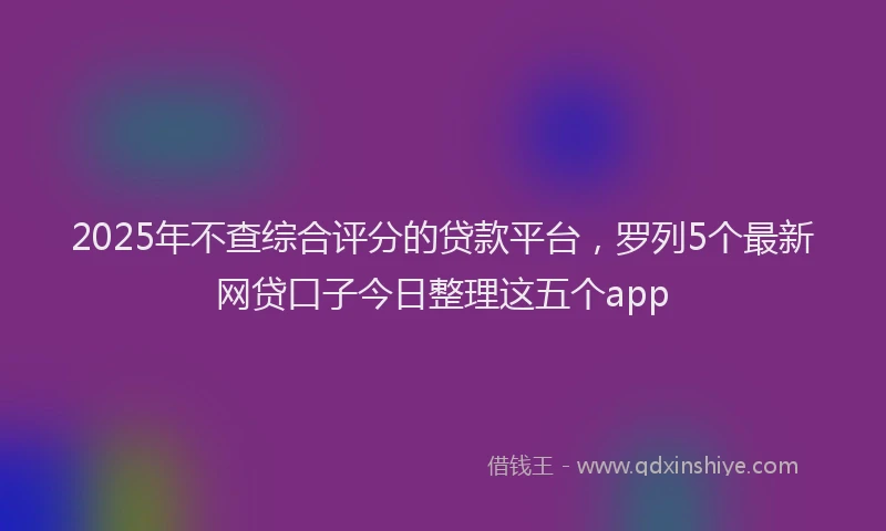 2025年不查综合评分的贷款平台，罗列5个最新网贷口子今日整理这五个app
