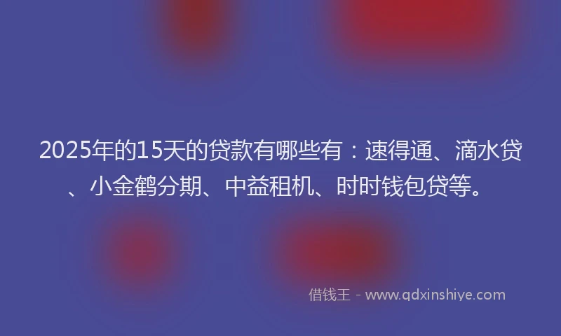2025年的15天的贷款有哪些有：速得通、滴水贷、小金鹤分期、中益租机、时时钱包贷等。