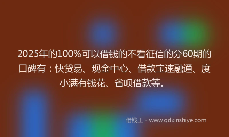 2025年的100%可以借钱的不看征信的分60期的口碑有：快贷易、现金中心、借款宝速融通、度小满有钱花、省呗借款等。