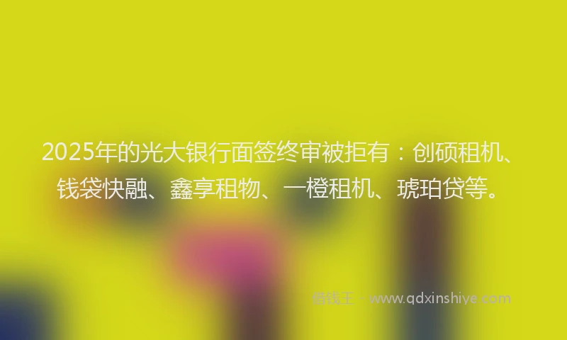 2025年的光大银行面签终审被拒有：创硕租机、钱袋快融、鑫享租物、一橙租机、琥珀贷等。