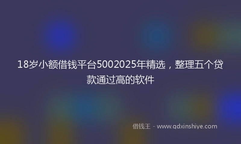 18岁小额借钱平台5002025年精选，整理五个贷款通过高的软件