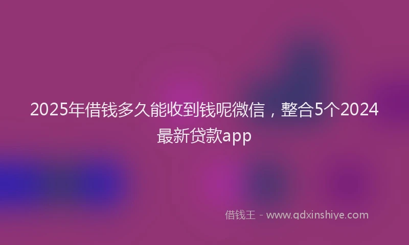2025年借钱多久能收到钱呢微信，整合5个2024最新贷款app