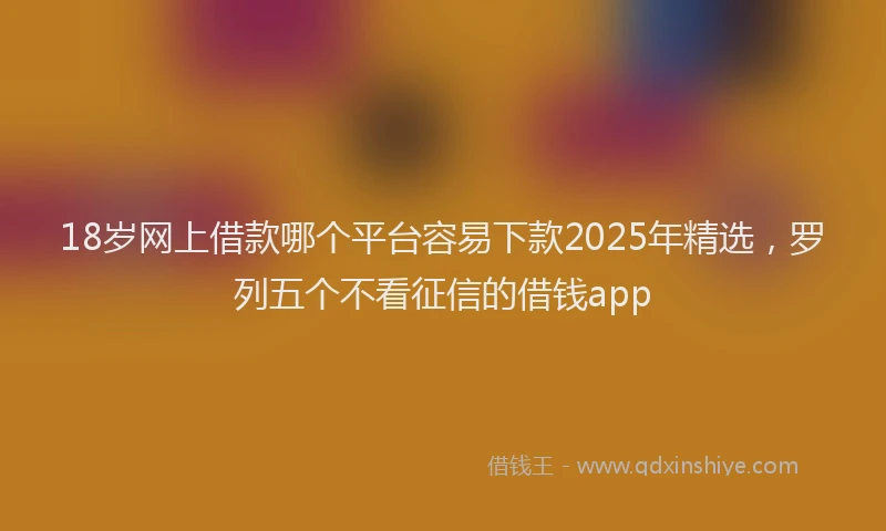 18岁网上借款哪个平台容易下款2025年精选，罗列五个不看征信的借钱app