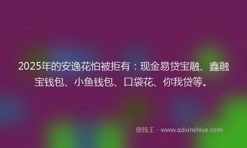 2025年的安逸花怕被拒有：现金易贷宝融、鑫融宝钱包、小鱼钱包、口袋花、你我贷等。