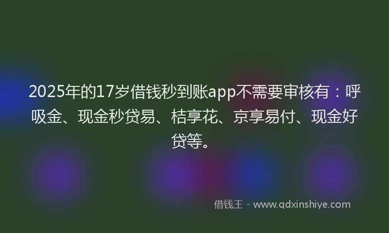2025年的17岁借钱秒到账app不需要审核有：呼吸金、现金秒贷易、桔享花、京享易付、现金好贷等。