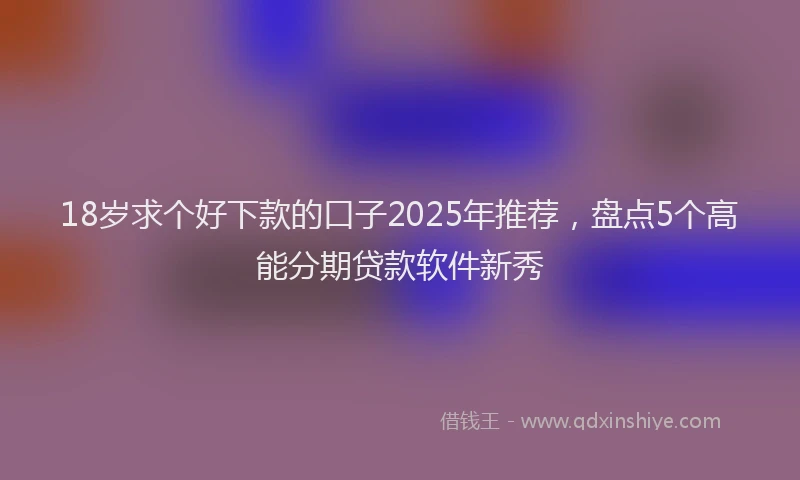 18岁求个好下款的口子2025年推荐，盘点5个高能分期贷款软件新秀