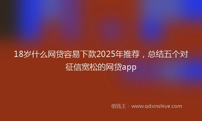 18岁什么网贷容易下款2025年推荐，总结五个对征信宽松的网贷app