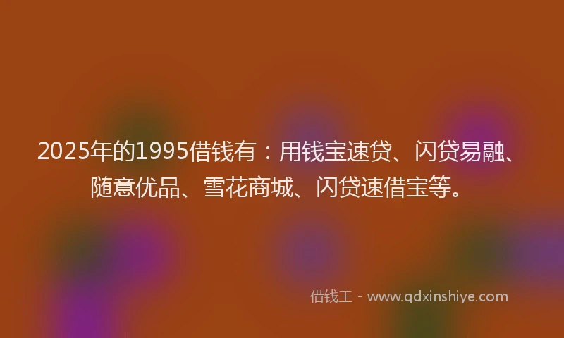 2025年的1995借钱有：用钱宝速贷、闪贷易融、随意优品、雪花商城、闪贷速借宝等。