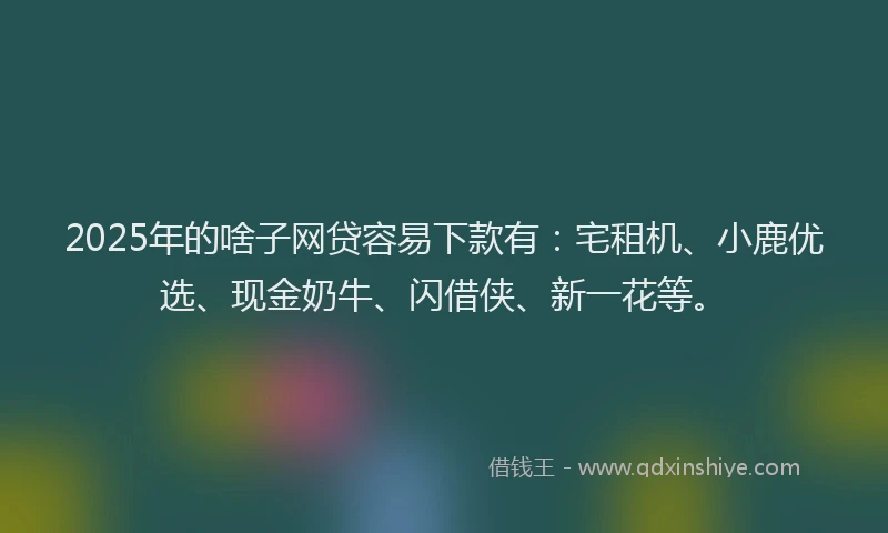 2025年的啥子网贷容易下款有：宅租机、小鹿优选、现金奶牛、闪借侠、新一花等。