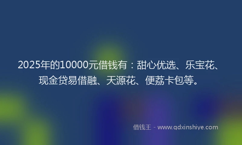 2025年的10000元借钱有：甜心优选、乐宝花、现金贷易借融、天源花、便荔卡包等。