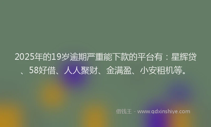2025年的19岁逾期严重能下款的平台有：星辉贷、58好借、人人聚财、金满盈、小安租机等。