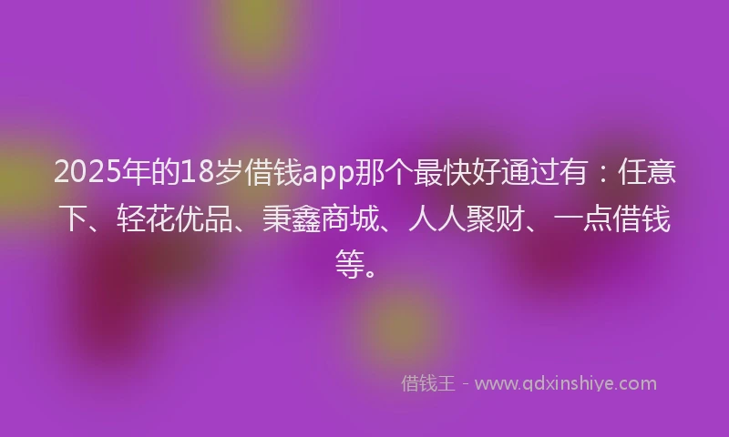 2025年的18岁借钱app那个最快好通过有：任意下、轻花优品、秉鑫商城、人人聚财、一点借钱等。