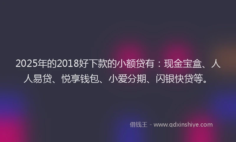 2025年的2018好下款的小额贷有：现金宝盒、人人易贷、悦享钱包、小爱分期、闪银快贷等。