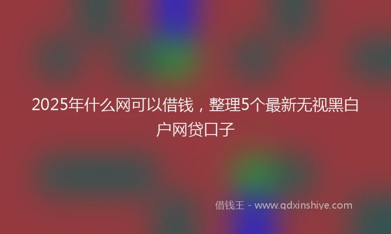 2025年什么网可以借钱，整理5个最新无视黑白户网贷口子