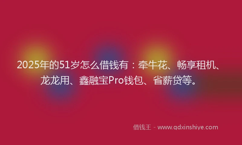 2025年的51岁怎么借钱有：牵牛花、畅享租机、龙龙用、鑫融宝Pro钱包、省薪贷等。