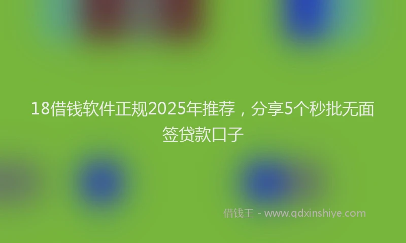 18借钱软件正规2025年推荐，分享5个秒批无面签贷款口子