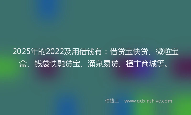2025年的2022及用借钱有：借贷宝快贷、微粒宝盒、钱袋快融贷宝、涌泉易贷、橙丰商城等。