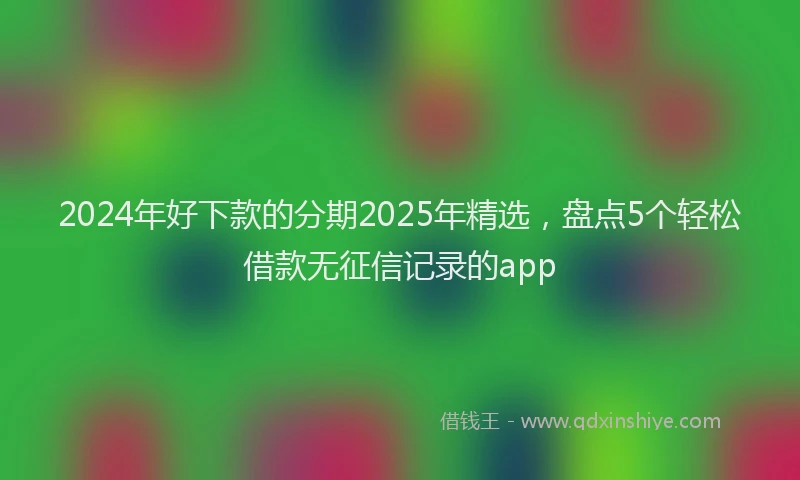 2024年好下款的分期2025年精选，盘点5个轻松借款无征信记录的app