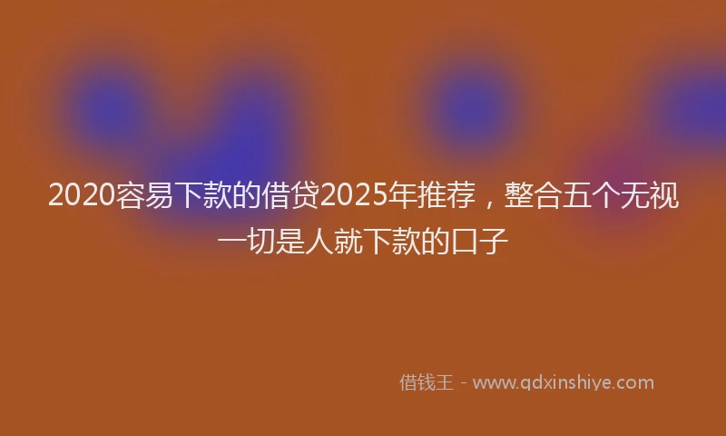 2020容易下款的借贷2025年推荐，整合五个无视一切是人就下款的口子