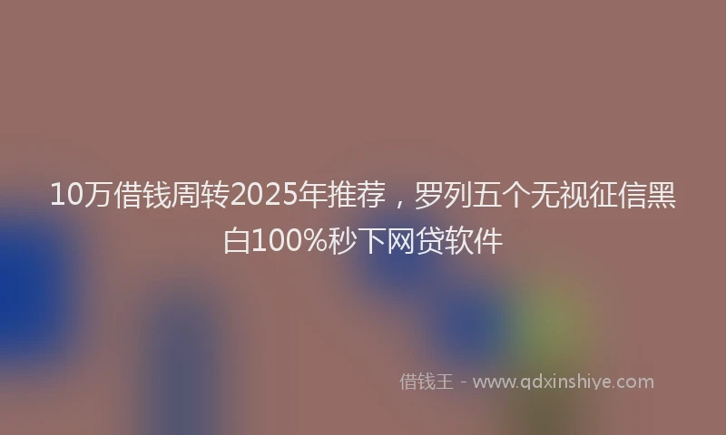 10万借钱周转2025年推荐，罗列五个无视征信黑白100%秒下网贷软件