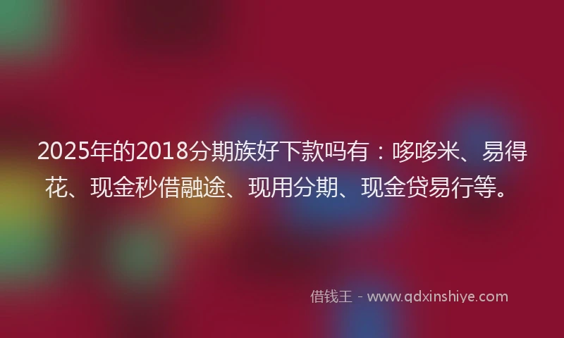 2025年的2018分期族好下款吗有：哆哆米、易得花、现金秒借融途、现用分期、现金贷易行等。