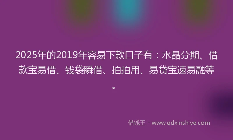 2025年的2019年容易下款口子有：水晶分期、借款宝易借、钱袋瞬借、拍拍用、易贷宝速易融等。
