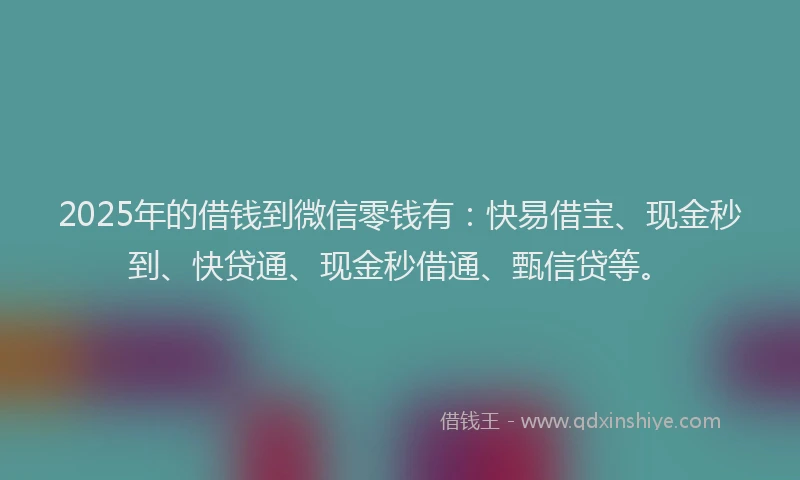 2025年的借钱到微信零钱有：快易借宝、现金秒到、快贷通、现金秒借通、甄信贷等。