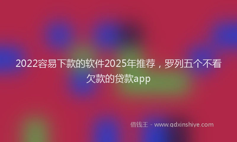 2022容易下款的软件2025年推荐，罗列五个不看欠款的贷款app