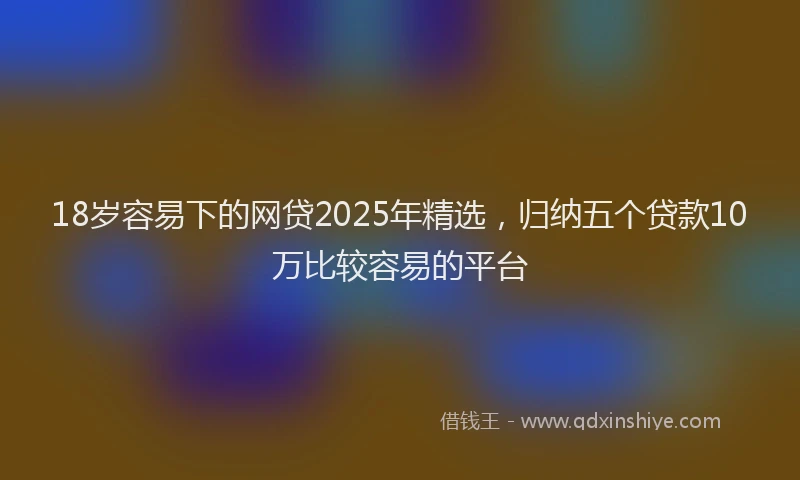18岁容易下的网贷2025年精选，归纳五个贷款10万比较容易的平台