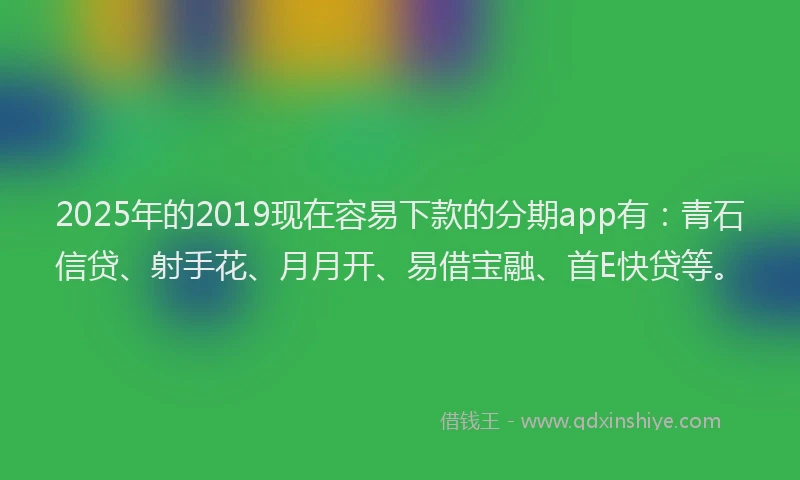 2025年的2019现在容易下款的分期app有：青石信贷、射手花、月月开、易借宝融、首E快贷等。