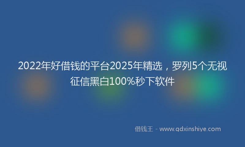 2022年好借钱的平台2025年精选，罗列5个无视征信黑白100%秒下软件