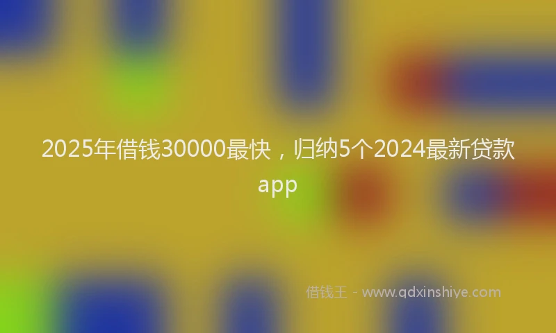 2025年借钱30000最快，归纳5个2024最新贷款app