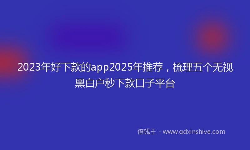 2023年好下款的app2025年推荐，梳理五个无视黑白户秒下款口子平台