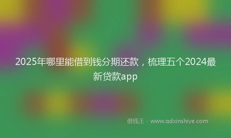 2025年哪里能借到钱分期还款，梳理五个2024最新贷款app
