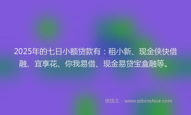 2025年的七日小额贷款有：租小新、现金侠快借融、宜享花、你我易借、现金易贷宝盒融等。