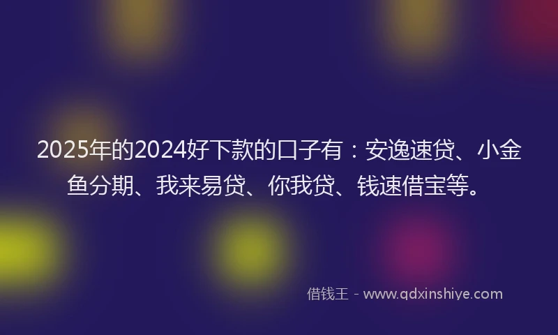 2025年的2024好下款的口子有：安逸速贷、小金鱼分期、我来易贷、你我贷、钱速借宝等。